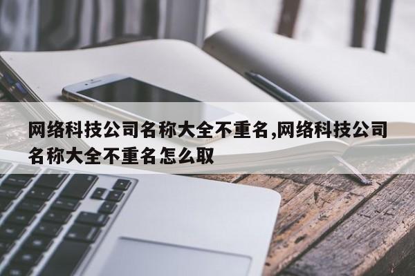 网络科技公司名称大全不重名,网络科技公司名称大全不重名怎么取