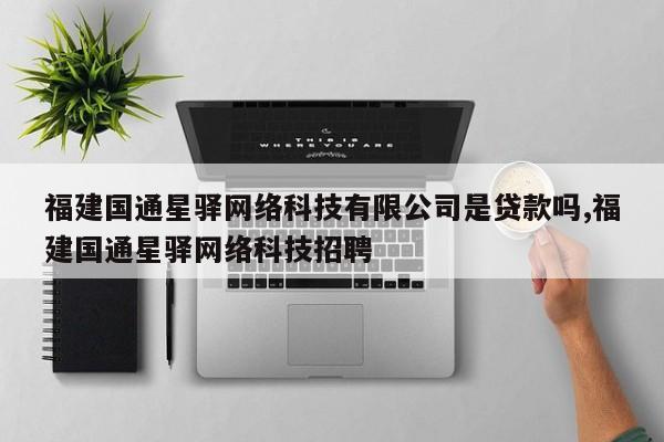 福建国通星驿网络科技有限公司是贷款吗,福建国通星驿网络科技招聘