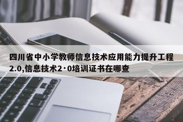 四川省中小学教师信息技术应用能力提升工程2.0,信息技术2·0培训证书在哪查