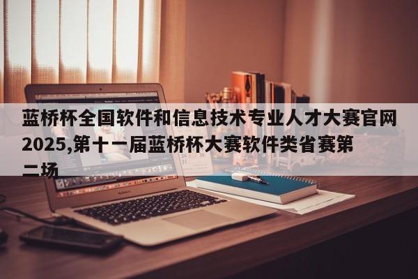蓝桥杯全国软件和信息技术专业人才大赛官网2025,第十一届蓝桥杯大赛软件类省赛第二场