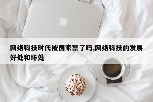 网络科技时代被国家禁了吗,网络科技的发展好处和坏处