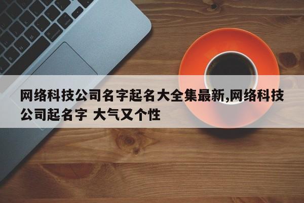网络科技公司名字起名大全集最新,网络科技公司起名字 大气又个性