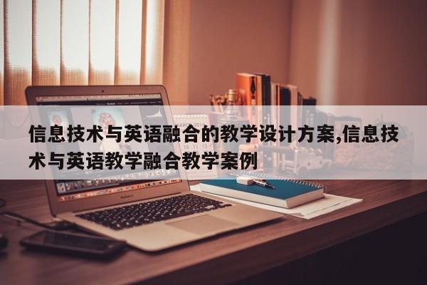 信息技术与英语融合的教学设计方案,信息技术与英语教学融合教学案例