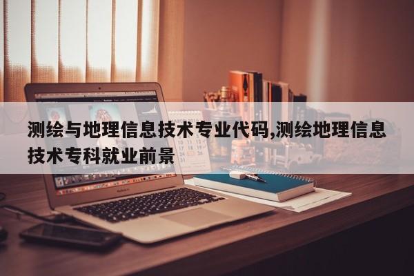 测绘与地理信息技术专业代码,测绘地理信息技术专科就业前景