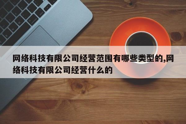 网络科技有限公司经营范围有哪些类型的,网络科技有限公司经营什么的