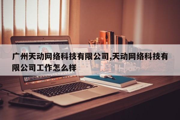 广州天动网络科技有限公司,天动网络科技有限公司工作怎么样