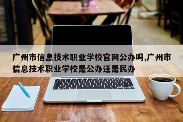 广州市信息技术职业学校官网公办吗,广州市信息技术职业学校是公办还是民办