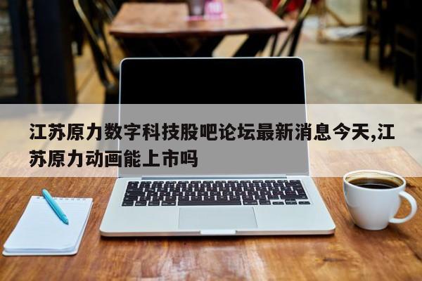 江苏原力数字科技股吧论坛最新消息今天,江苏原力动画能上市吗