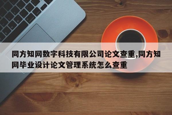 同方知网数字科技有限公司论文查重,同方知网毕业设计论文管理系统怎么查重