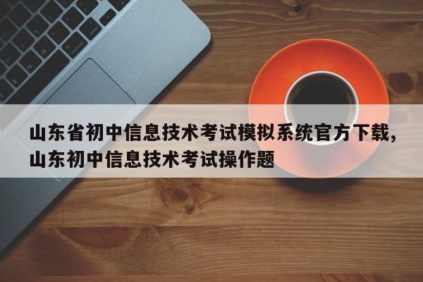 山东省初中信息技术考试模拟系统官方下载,山东初中信息技术考试操作题