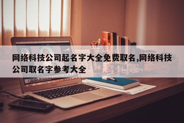 网络科技公司起名字大全免费取名,网络科技公司取名字参考大全