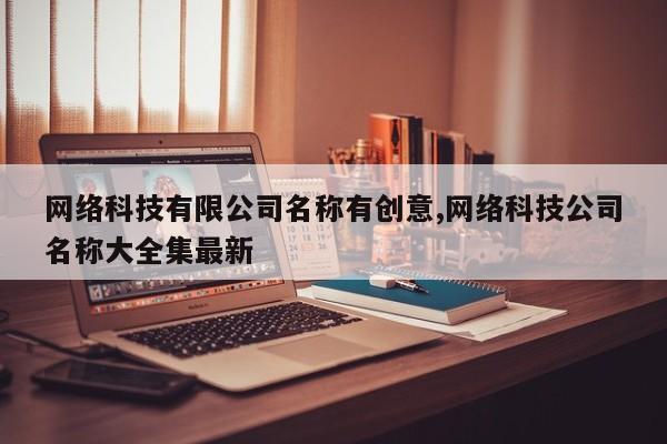 网络科技有限公司名称有创意,网络科技公司名称大全集最新