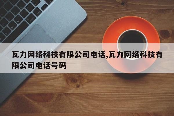瓦力网络科技有限公司电话,瓦力网络科技有限公司电话号码