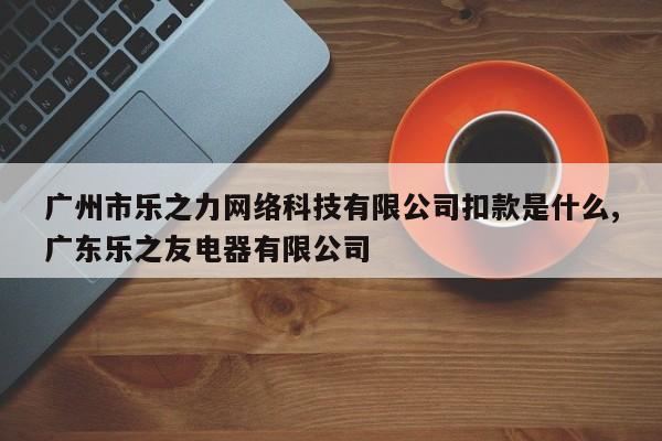 广州市乐之力网络科技有限公司扣款是什么,广东乐之友电器有限公司