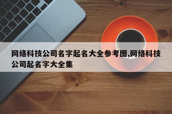 网络科技公司名字起名大全参考图,网络科技公司起名字大全集