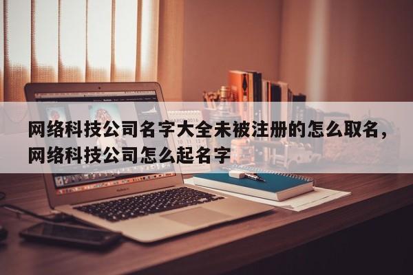 网络科技公司名字大全未被注册的怎么取名,网络科技公司怎么起名字